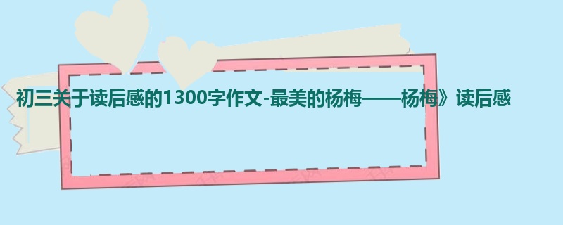 初三关于读后感的1300字作文-最美的杨梅——杨梅》读后感