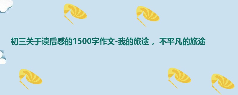 初三关于读后感的1500字作文-我的旅途 ,不平凡的旅途