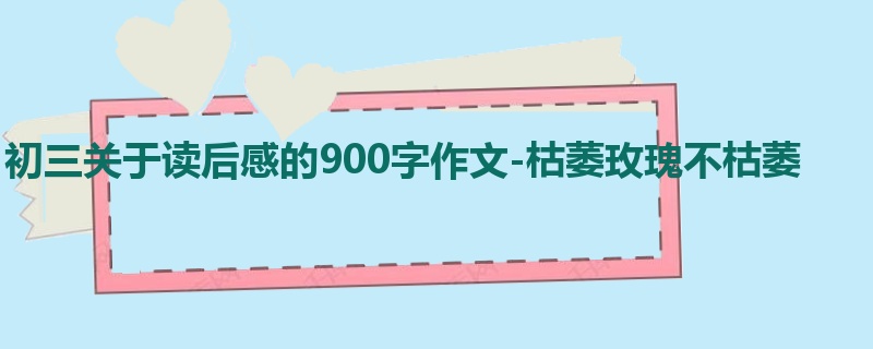 初三关于读后感的900字作文-枯萎玫瑰不枯萎