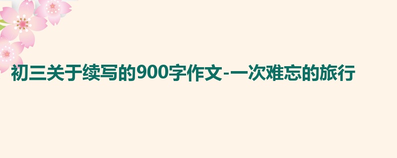 初三关于续写的900字作文-一次难忘的旅行