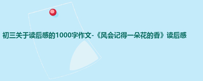 初三关于读后感的1000字作文-《风会记得一朵花的香》读后感