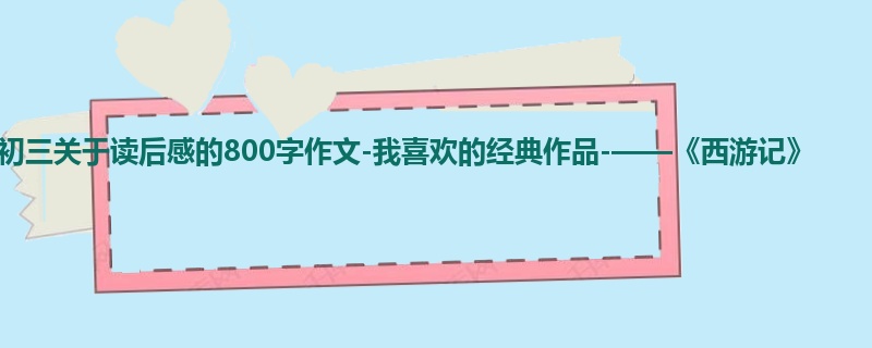 初三关于读后感的800字作文-我喜欢的经典作品-——《西游记》