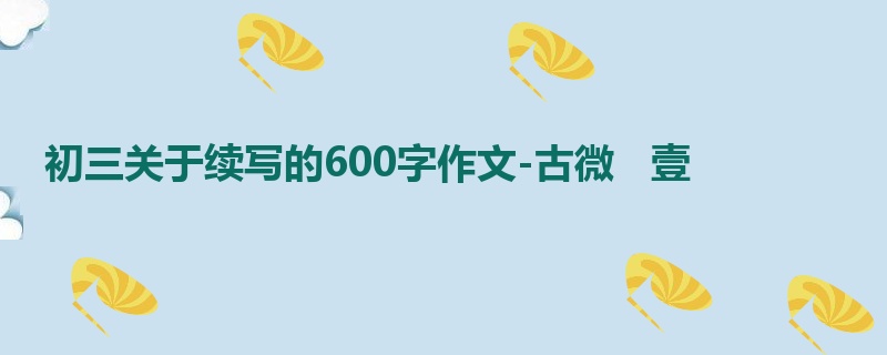 初三关于续写的600字作文-古微 壹