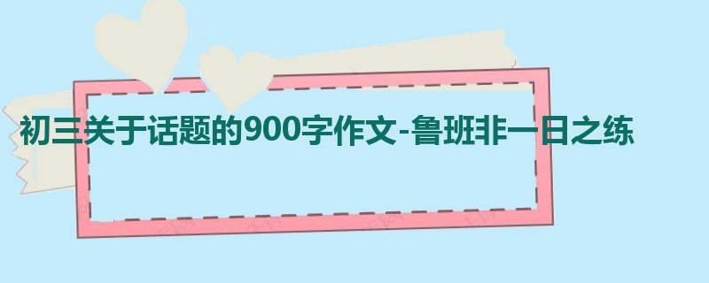 初三关于话题的900字作文-鲁班非一日之练