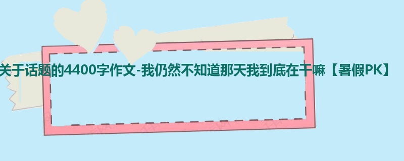 初三关于话题的4400字作文-我仍然不知道那天我到底在干嘛【暑假PK】