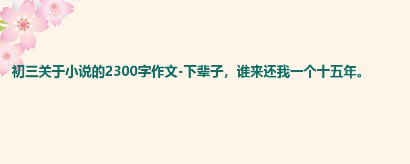 初三关于小说的2300字作文-下辈子，谁来还我一个十五年。