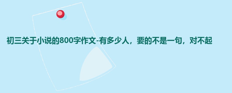 初三关于小说的800字作文-有多少人，要的不是一句，对不起
