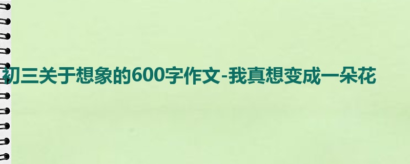 初三关于想象的600字作文-我真想变成一朵花