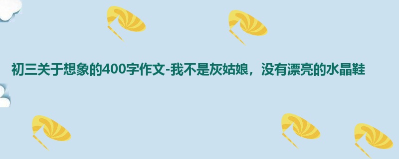 初三关于想象的400字作文-我不是灰姑娘,没有漂亮的水晶鞋