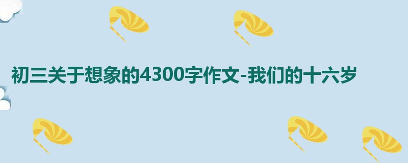 初三关于想象的4300字作文-我们的十六岁