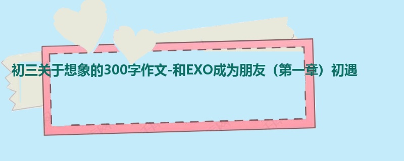 初三关于想象的300字作文-和EXO成为朋友(第一章)初遇