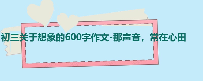 初三关于想象的600字作文-那声音,常在心田