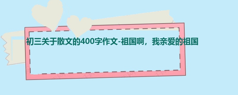 初三关于散文的400字作文-祖国啊,我亲爱的祖国