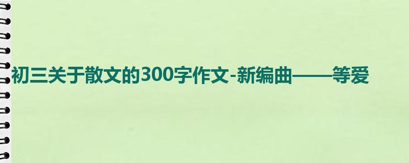 初三关于散文的300字作文-新编曲——等爱
