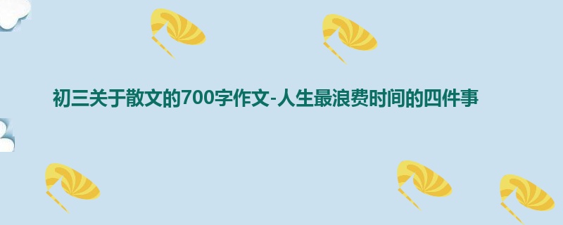 初三关于散文的700字作文-人生最浪费时间的四件事