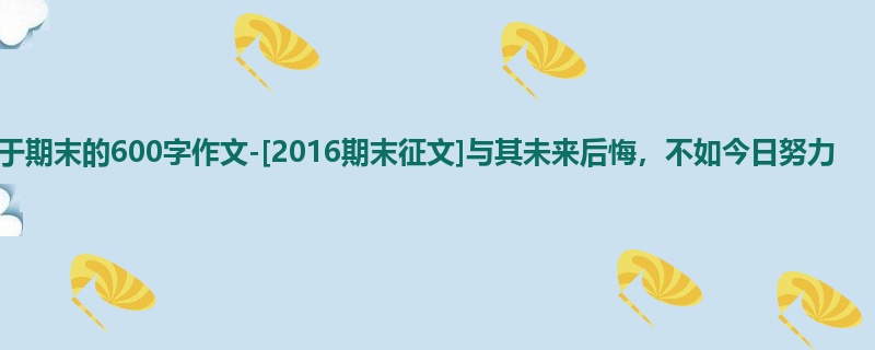 初三关于期末的600字作文-[2016期末征文]与其未来后悔，不如今日努力