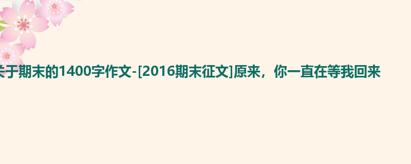 初三关于期末的1400字作文-[2016期末征文]原来，你一直在等我回来