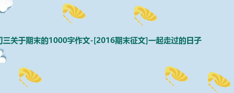初三关于期末的1000字作文-[2016期末征文]一起走过的日子