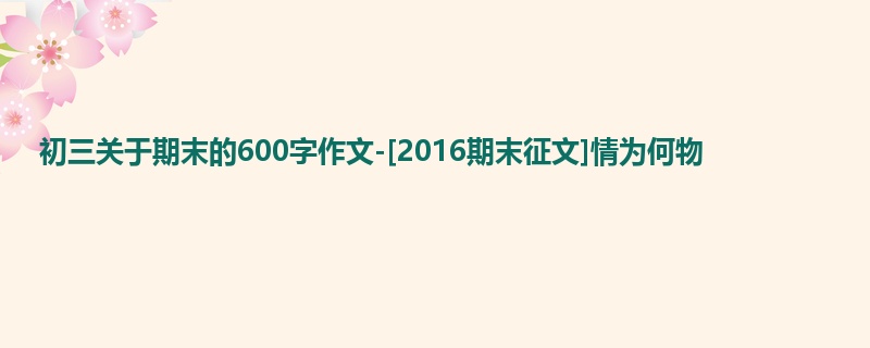 初三关于期末的600字作文-[2016期末征文]情为何物