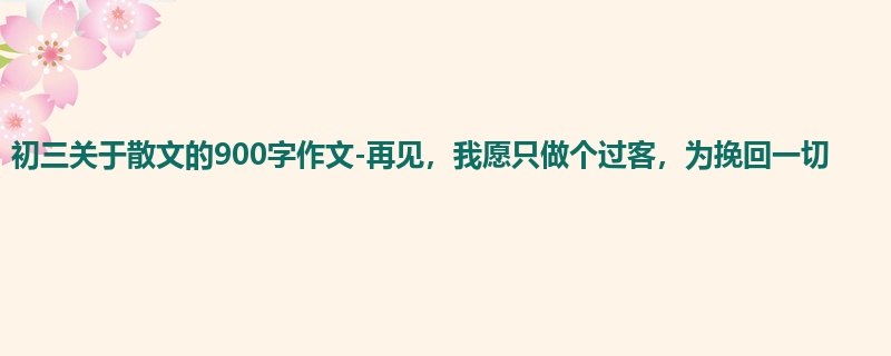 初三关于散文的900字作文-再见,我愿只做个过客,为挽回一切