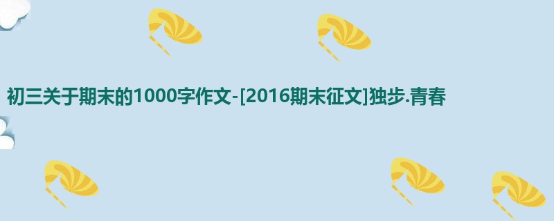 初三关于期末的1000字作文-[2016期末征文]独步.青春