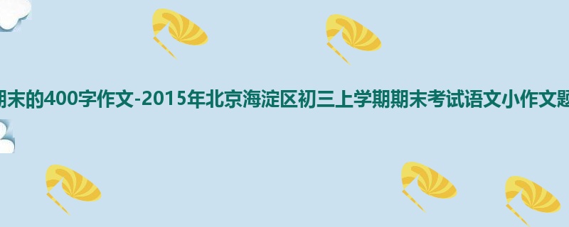 初三关于期末的400字作文-2015年北京海淀区初三上学期期末考试语文小作文题目