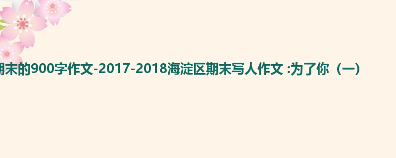 初三关于期末的900字作文-2017-2018海淀区期末写人作文 :为了你(一)