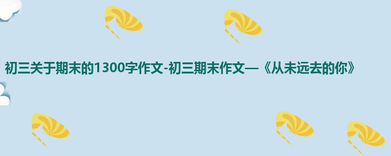 初三关于期末的1300字作文-初三期末作文—《从未远去的你》