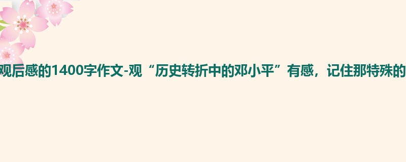 初一关于观后感的1400字作文-观“历史转折中的邓小平”有感,记住那特殊的时期