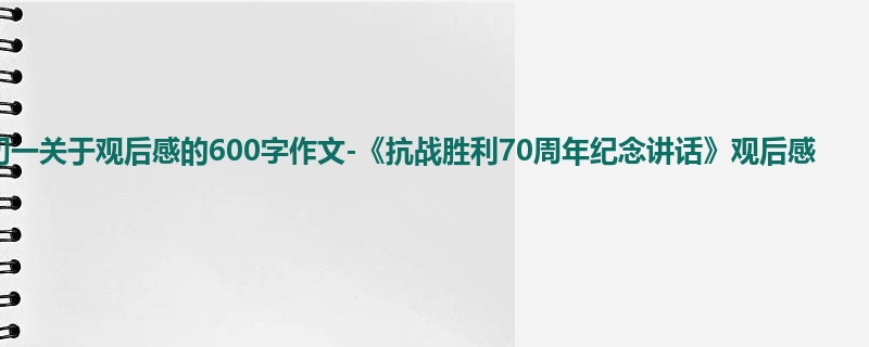 初一关于观后感的600字作文-《抗战胜利70周年纪念讲话》观后感