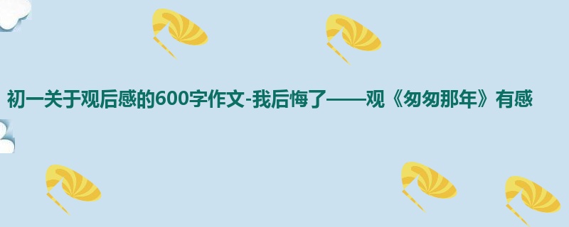 初一关于观后感的600字作文-我后悔了——观《匆匆那年》有感