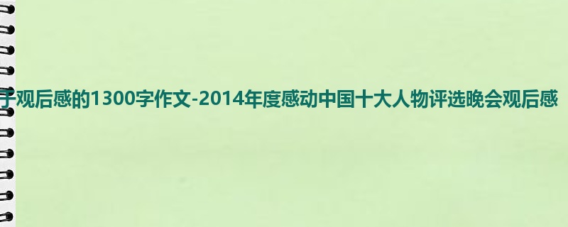 初一关于观后感的1300字作文-2014年度感动中国十大人物评选晚会观后感