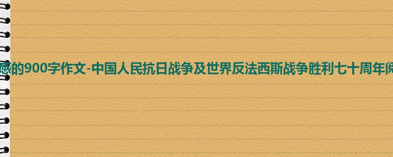 初一关于观后感的900字作文-中国人民抗日战争及世界反法西斯战争胜利七十周年阅兵观后感