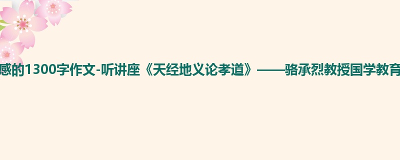 初一关于观后感的1300字作文-听讲座《天经地义论孝道》——骆承烈教授国学教育讲堂有感