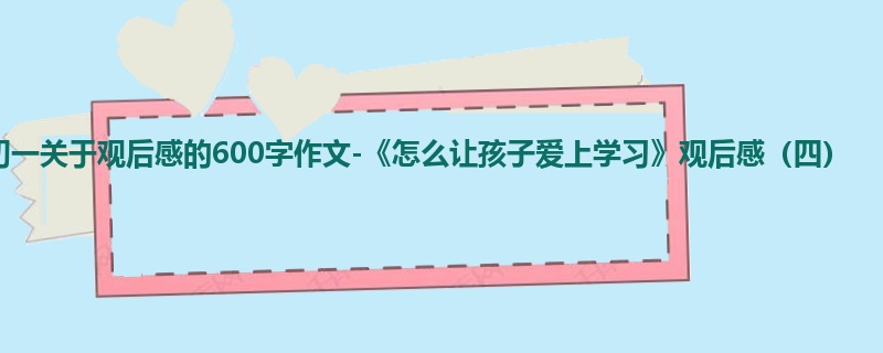 初一关于观后感的600字作文-《怎么让孩子爱上学习》观后感(四)