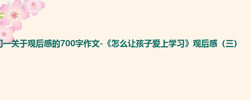 初一关于观后感的700字作文-《怎么让孩子爱上学习》观后感(三)