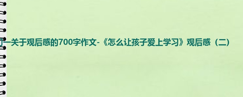 初一关于观后感的700字作文-《怎么让孩子爱上学习》观后感(二)
