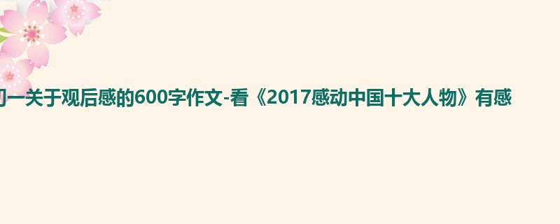初一关于观后感的600字作文-看《2017感动中国十大人物》有感