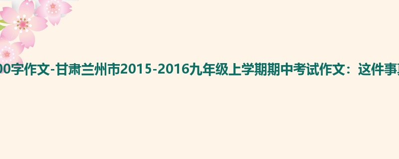 初三关于期中的1200字作文-甘肃兰州市2015-2016九年级上学期期中考试作文:这件事真让我