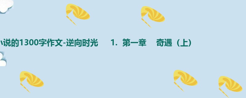 初一关于小说的1300字作文-逆向时光 1. 第一章 奇遇(上)