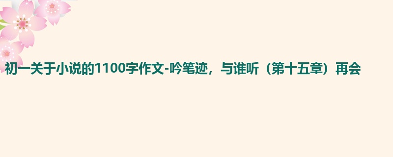 初一关于小说的1100字作文-吟笔迹,与谁听(第十五章)再会
