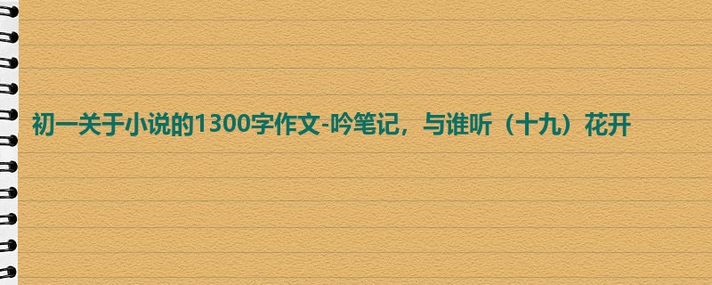 初一关于小说的1300字作文-吟笔记,与谁听(十九)花开