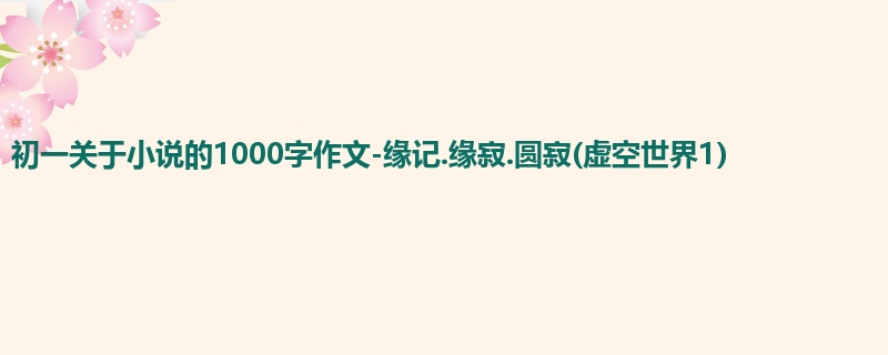 初一关于小说的1000字作文-缘记.缘寂.圆寂(虚空世界1)