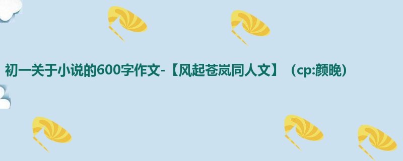 初一关于小说的600字作文-【风起苍岚同人文】(cp:颜晚)