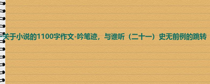 初一关于小说的1100字作文-吟笔迹,与谁听(二十一)史无前例的跳转