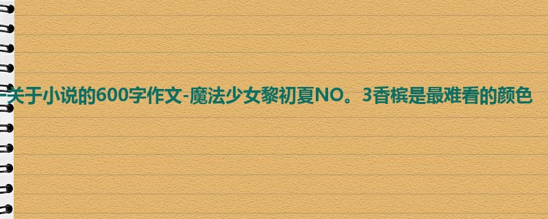 初一关于小说的600字作文-魔法少女黎初夏NO。3香槟是最难看的颜色