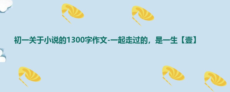 初一关于小说的1300字作文-一起走过的,是一生【壹】