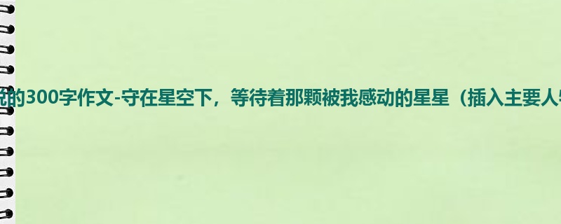 初一关于小说的300字作文-守在星空下,等待着那颗被我感动的星星(插入主要人物介绍)