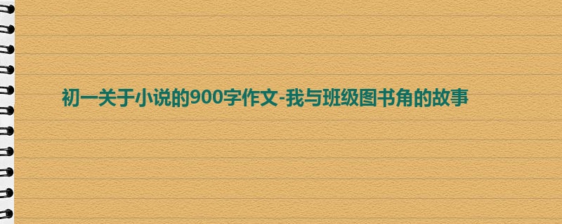 初一关于小说的900字作文-我与班级图书角的故事