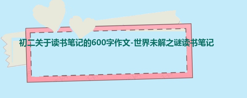 初二关于读书笔记的600字作文-世界未解之谜读书笔记